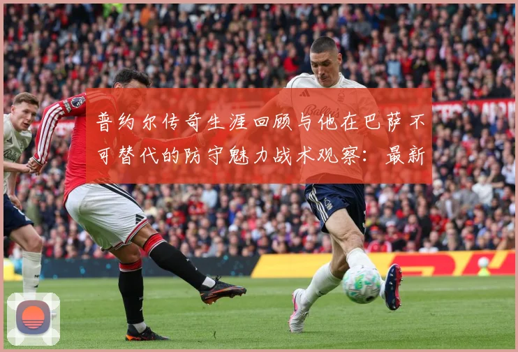普约尔传奇生涯回顾与他在巴萨不可替代的防守魅力战术观察：最新赛事动态与深度分析