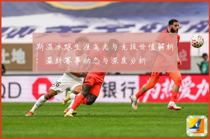 斯温冰球生涯高光与竞技价值解析：最新赛事动态与深度分析