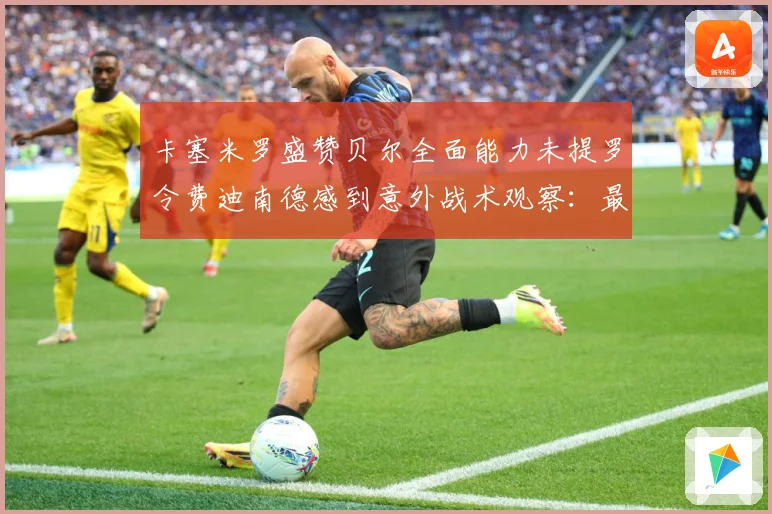卡塞米罗盛赞贝尔全面能力未提罗令费迪南德感到意外战术观察：最新赛事动态与深度分析