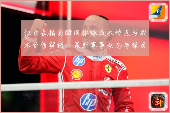 拉尔森精彩瞬间排球技术特点与战术价值解析：最新赛事动态与深度分析