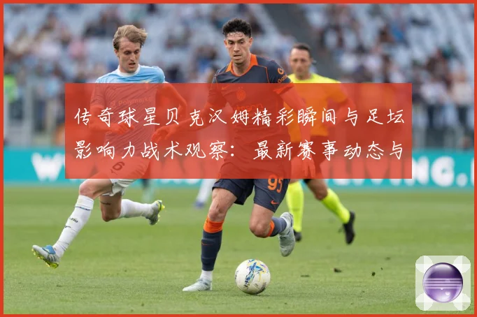传奇球星贝克汉姆精彩瞬间与足坛影响力战术观察：最新赛事动态与深度分析